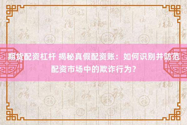 期货配资杠杆 揭秘真假配资账：如何识别并防范配资市场中的欺诈行为？