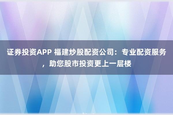 证券投资APP 福建炒股配资公司：专业配资服务，助您股市投资更上一层楼