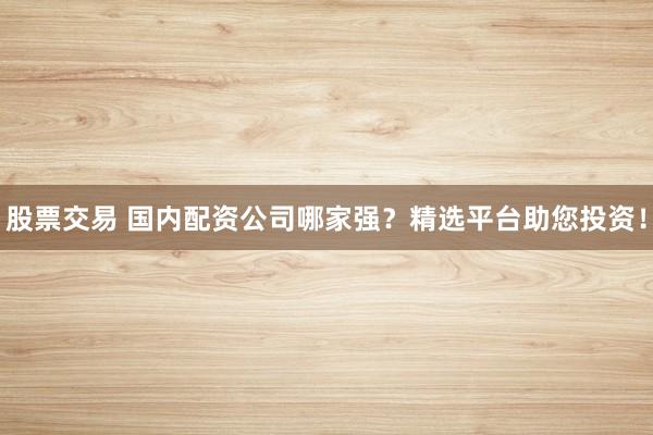 股票交易 国内配资公司哪家强？精选平台助您投资！