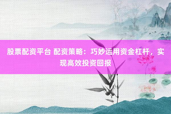 股票配资平台 配资策略：巧妙运用资金杠杆，实现高效投资回报