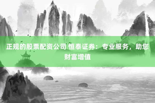正规的股票配资公司 恒泰证券：专业服务，助您财富增值