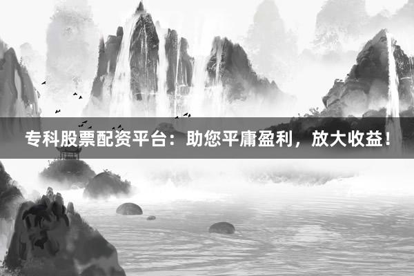 专科股票配资平台：助您平庸盈利，放大收益！