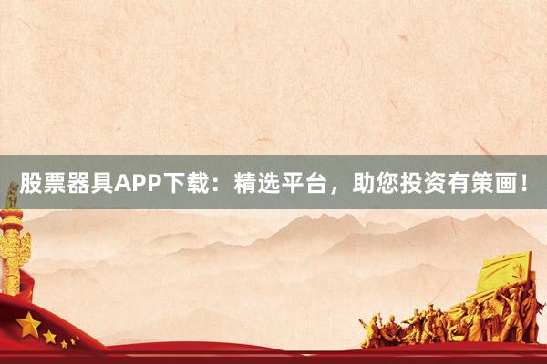 股票器具APP下载：精选平台，助您投资有策画！