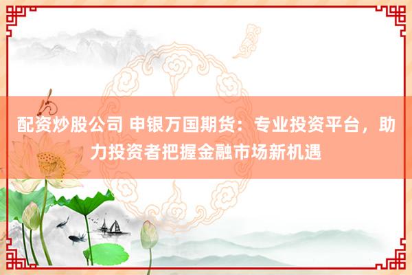 配资炒股公司 申银万国期货：专业投资平台，助力投资者把握金融市场新机遇