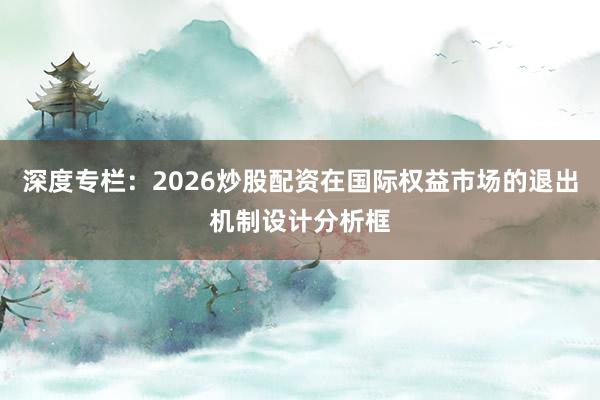 深度专栏：2026炒股配资在国际权益市场的退出机制设计分析框