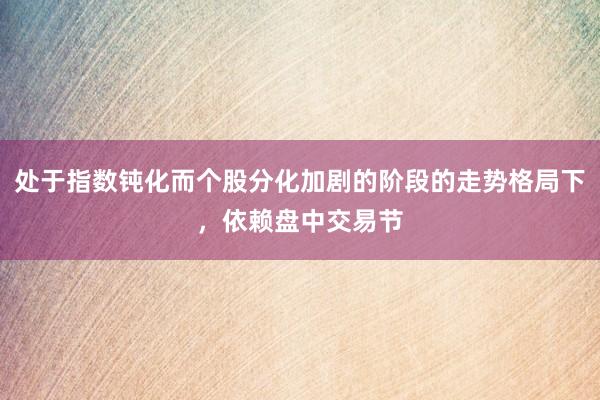 处于指数钝化而个股分化加剧的阶段的走势格局下，依赖盘中交易节