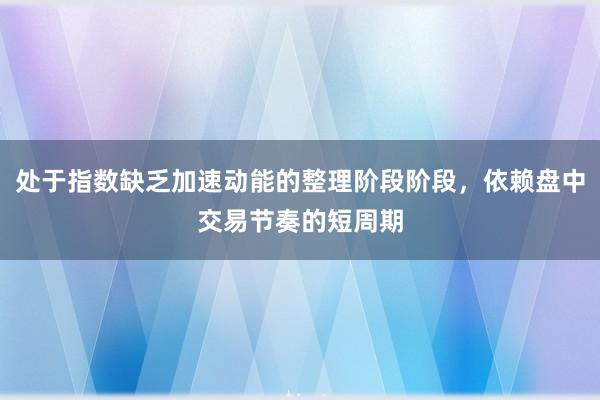处于指数缺乏加速动能的整理阶段阶段，依赖盘中交易节奏的短周期