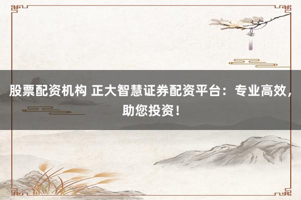 股票配资机构 正大智慧证券配资平台：专业高效，助您投资！