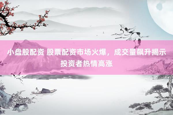 小盘股配资 股票配资市场火爆，成交量飙升揭示投资者热情高涨
